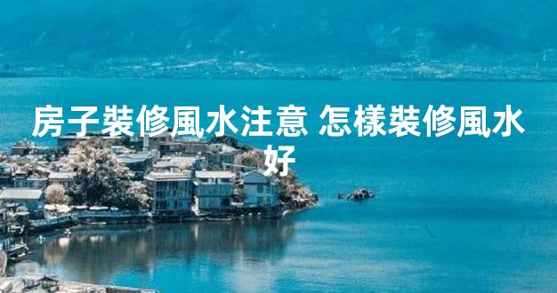房子裝修風水注意 怎樣裝修風水好
